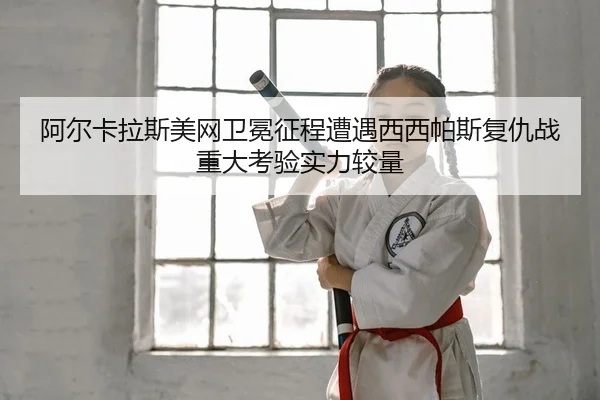 阿尔卡拉斯美网卫冕征程遭遇西西帕斯复仇战重大考验实力较量