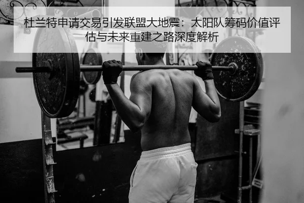 杜兰特申请交易引发联盟大地震：太阳队筹码价值评估与未来重建之路深度解析